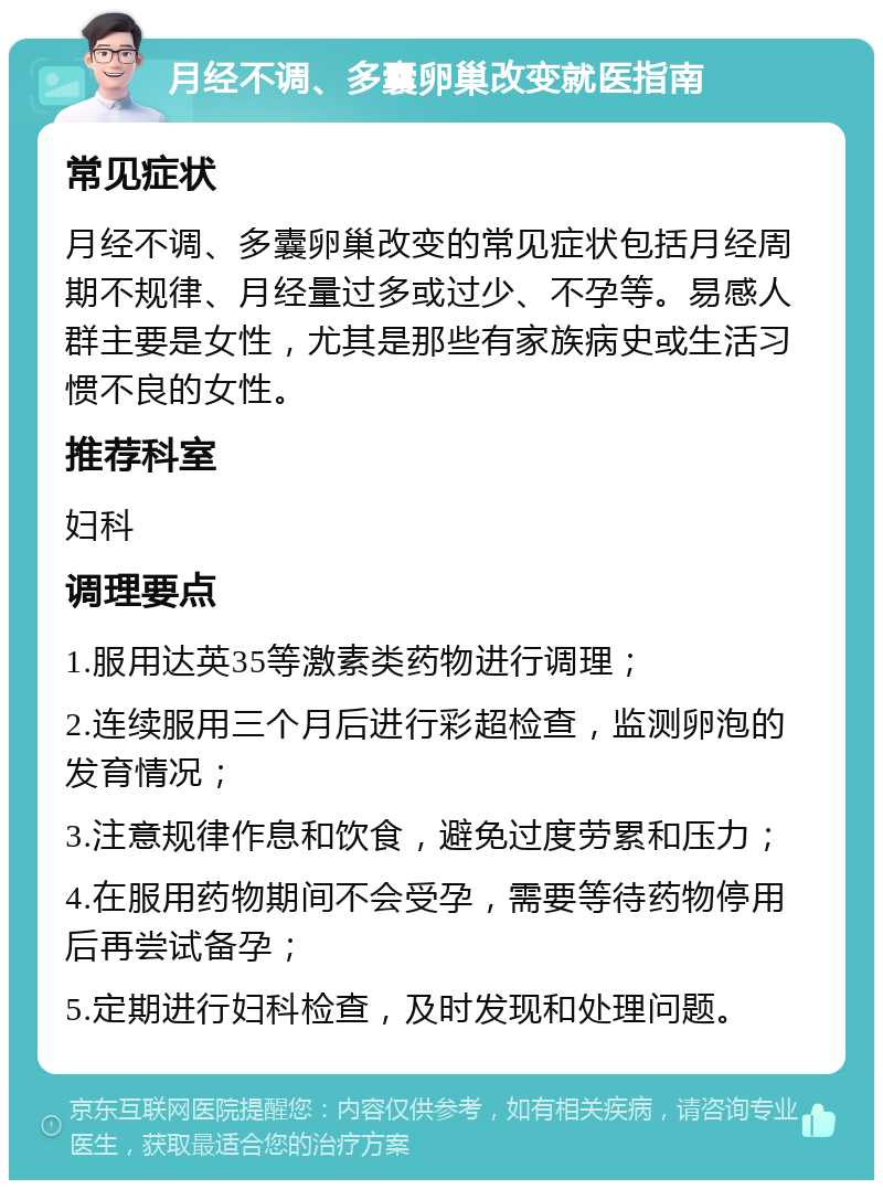 月经不调、多囊卵巢改变就医指南 常见症状 月经不调、多囊卵巢改变的常见症状包括月经周期不规律、月经量过多或过少、不孕等。易感人群主要是女性，尤其是那些有家族病史或生活习惯不良的女性。 推荐科室 妇科 调理要点 1.服用达英35等激素类药物进行调理； 2.连续服用三个月后进行彩超检查，监测卵泡的发育情况； 3.注意规律作息和饮食，避免过度劳累和压力； 4.在服用药物期间不会受孕，需要等待药物停用后再尝试备孕； 5.定期进行妇科检查，及时发现和处理问题。