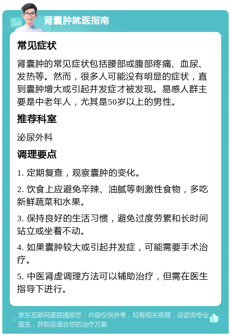 肾囊肿就医指南 常见症状 肾囊肿的常见症状包括腰部或腹部疼痛、血尿、发热等。然而，很多人可能没有明显的症状，直到囊肿增大或引起并发症才被发现。易感人群主要是中老年人，尤其是50岁以上的男性。 推荐科室 泌尿外科 调理要点 1. 定期复查，观察囊肿的变化。 2. 饮食上应避免辛辣、油腻等刺激性食物，多吃新鲜蔬菜和水果。 3. 保持良好的生活习惯，避免过度劳累和长时间站立或坐着不动。 4. 如果囊肿较大或引起并发症，可能需要手术治疗。 5. 中医肾虚调理方法可以辅助治疗，但需在医生指导下进行。