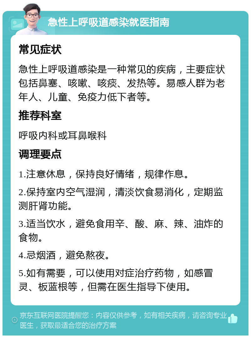 急性上呼吸道感染就医指南 常见症状 急性上呼吸道感染是一种常见的疾病，主要症状包括鼻塞、咳嗽、咳痰、发热等。易感人群为老年人、儿童、免疫力低下者等。 推荐科室 呼吸内科或耳鼻喉科 调理要点 1.注意休息，保持良好情绪，规律作息。 2.保持室内空气湿润，清淡饮食易消化，定期监测肝肾功能。 3.适当饮水，避免食用辛、酸、麻、辣、油炸的食物。 4.忌烟酒，避免熬夜。 5.如有需要，可以使用对症治疗药物，如感冒灵、板蓝根等，但需在医生指导下使用。