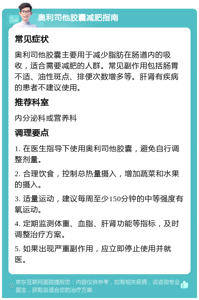 奥利司他胶囊减肥指南 常见症状 奥利司他胶囊主要用于减少脂肪在肠道内的吸收，适合需要减肥的人群。常见副作用包括肠胃不适、油性斑点、排便次数增多等。肝肾有疾病的患者不建议使用。 推荐科室 内分泌科或营养科 调理要点 1. 在医生指导下使用奥利司他胶囊，避免自行调整剂量。 2. 合理饮食，控制总热量摄入，增加蔬菜和水果的摄入。 3. 适量运动，建议每周至少150分钟的中等强度有氧运动。 4. 定期监测体重、血脂、肝肾功能等指标，及时调整治疗方案。 5. 如果出现严重副作用，应立即停止使用并就医。