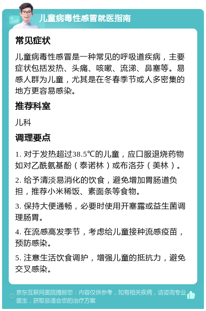 儿童病毒性感冒就医指南 常见症状 儿童病毒性感冒是一种常见的呼吸道疾病，主要症状包括发热、头痛、咳嗽、流涕、鼻塞等。易感人群为儿童，尤其是在冬春季节或人多密集的地方更容易感染。 推荐科室 儿科 调理要点 1. 对于发热超过38.5℃的儿童，应口服退烧药物如对乙酰氨基酚（泰诺林）或布洛芬（美林）。 2. 给予清淡易消化的饮食，避免增加胃肠道负担，推荐小米稀饭、素面条等食物。 3. 保持大便通畅，必要时使用开塞露或益生菌调理肠胃。 4. 在流感高发季节，考虑给儿童接种流感疫苗，预防感染。 5. 注意生活饮食调护，增强儿童的抵抗力，避免交叉感染。