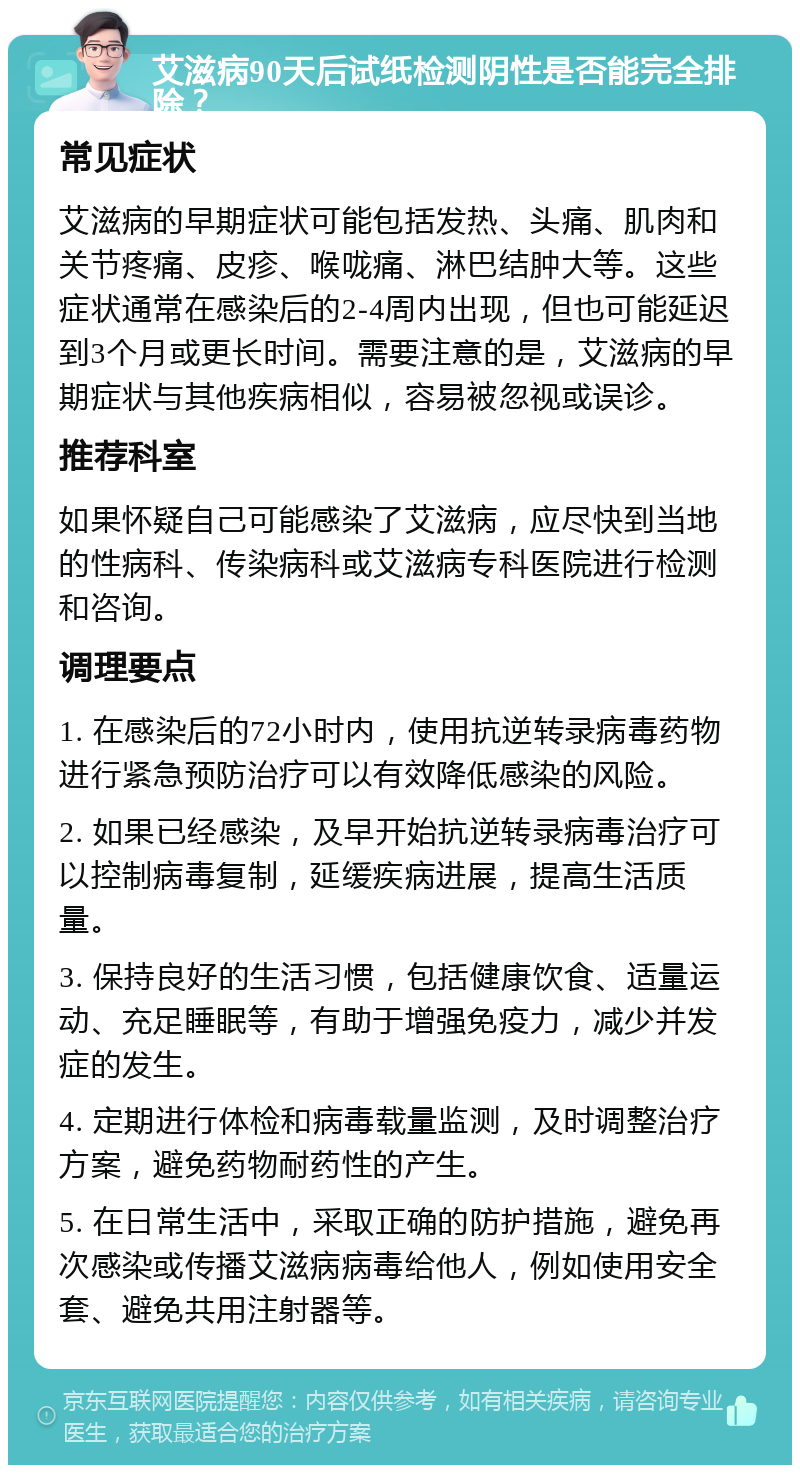 艾滋病90天后试纸检测阴性是否能完全排除？ 常见症状 艾滋病的早期症状可能包括发热、头痛、肌肉和关节疼痛、皮疹、喉咙痛、淋巴结肿大等。这些症状通常在感染后的2-4周内出现，但也可能延迟到3个月或更长时间。需要注意的是，艾滋病的早期症状与其他疾病相似，容易被忽视或误诊。 推荐科室 如果怀疑自己可能感染了艾滋病，应尽快到当地的性病科、传染病科或艾滋病专科医院进行检测和咨询。 调理要点 1. 在感染后的72小时内，使用抗逆转录病毒药物进行紧急预防治疗可以有效降低感染的风险。 2. 如果已经感染，及早开始抗逆转录病毒治疗可以控制病毒复制，延缓疾病进展，提高生活质量。 3. 保持良好的生活习惯，包括健康饮食、适量运动、充足睡眠等，有助于增强免疫力，减少并发症的发生。 4. 定期进行体检和病毒载量监测，及时调整治疗方案，避免药物耐药性的产生。 5. 在日常生活中，采取正确的防护措施，避免再次感染或传播艾滋病病毒给他人，例如使用安全套、避免共用注射器等。