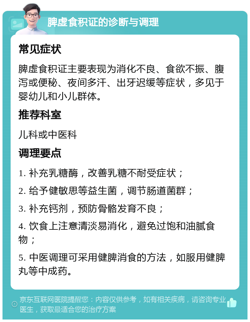 脾虚食积证的诊断与调理 常见症状 脾虚食积证主要表现为消化不良、食欲不振、腹泻或便秘、夜间多汗、出牙迟缓等症状，多见于婴幼儿和小儿群体。 推荐科室 儿科或中医科 调理要点 1. 补充乳糖酶，改善乳糖不耐受症状； 2. 给予健敏思等益生菌，调节肠道菌群； 3. 补充钙剂，预防骨骼发育不良； 4. 饮食上注意清淡易消化，避免过饱和油腻食物； 5. 中医调理可采用健脾消食的方法，如服用健脾丸等中成药。