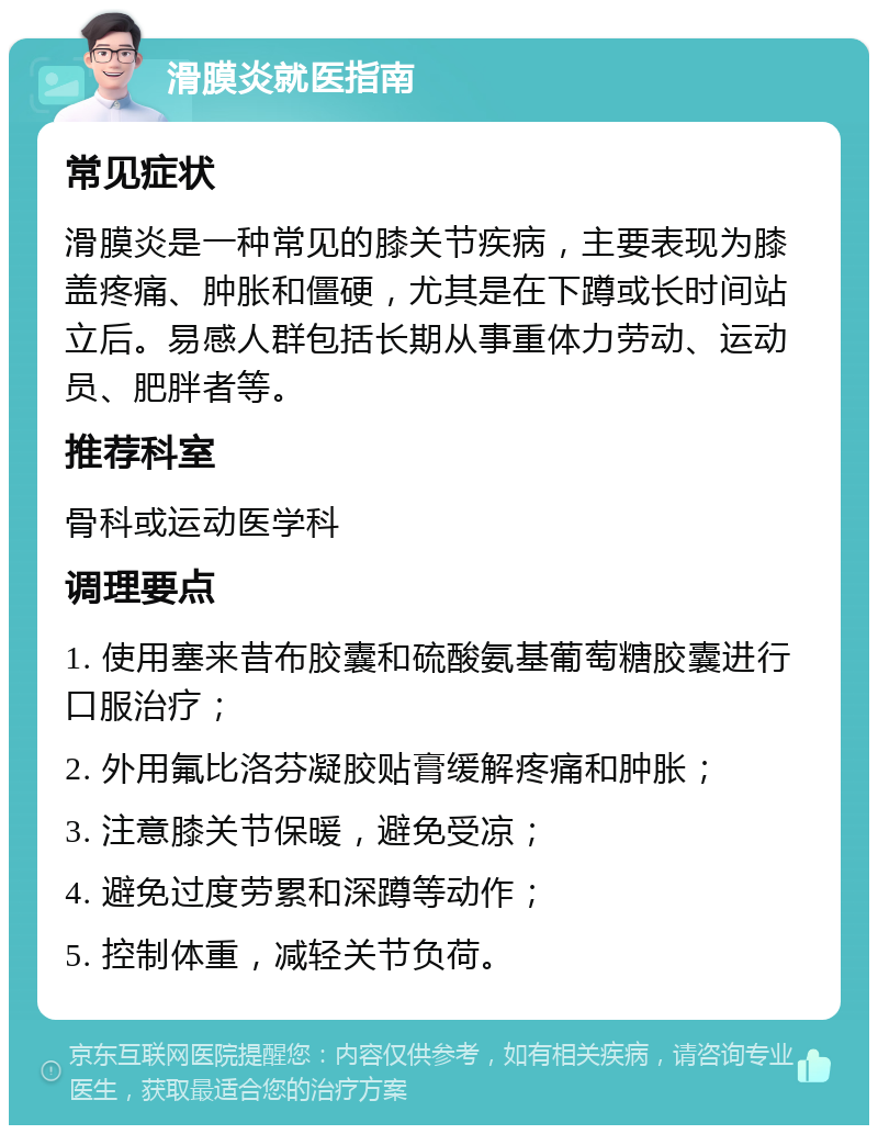 滑膜炎就医指南 常见症状 滑膜炎是一种常见的膝关节疾病，主要表现为膝盖疼痛、肿胀和僵硬，尤其是在下蹲或长时间站立后。易感人群包括长期从事重体力劳动、运动员、肥胖者等。 推荐科室 骨科或运动医学科 调理要点 1. 使用塞来昔布胶囊和硫酸氨基葡萄糖胶囊进行口服治疗； 2. 外用氟比洛芬凝胶贴膏缓解疼痛和肿胀； 3. 注意膝关节保暖，避免受凉； 4. 避免过度劳累和深蹲等动作； 5. 控制体重，减轻关节负荷。