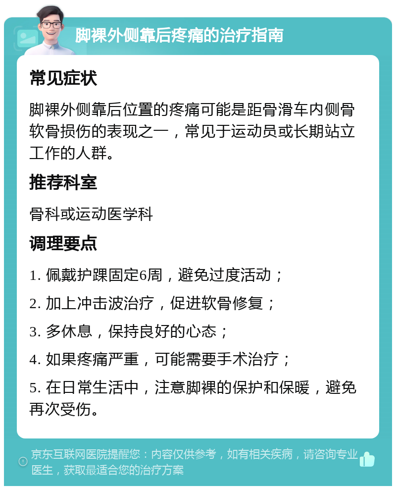 脚裸外侧靠后疼痛的治疗指南 常见症状 脚裸外侧靠后位置的疼痛可能是距骨滑车内侧骨软骨损伤的表现之一，常见于运动员或长期站立工作的人群。 推荐科室 骨科或运动医学科 调理要点 1. 佩戴护踝固定6周，避免过度活动； 2. 加上冲击波治疗，促进软骨修复； 3. 多休息，保持良好的心态； 4. 如果疼痛严重，可能需要手术治疗； 5. 在日常生活中，注意脚裸的保护和保暖，避免再次受伤。