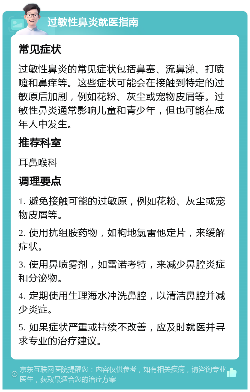 过敏性鼻炎就医指南 常见症状 过敏性鼻炎的常见症状包括鼻塞、流鼻涕、打喷嚏和鼻痒等。这些症状可能会在接触到特定的过敏原后加剧，例如花粉、灰尘或宠物皮屑等。过敏性鼻炎通常影响儿童和青少年，但也可能在成年人中发生。 推荐科室 耳鼻喉科 调理要点 1. 避免接触可能的过敏原，例如花粉、灰尘或宠物皮屑等。 2. 使用抗组胺药物，如枸地氯雷他定片，来缓解症状。 3. 使用鼻喷雾剂，如雷诺考特，来减少鼻腔炎症和分泌物。 4. 定期使用生理海水冲洗鼻腔，以清洁鼻腔并减少炎症。 5. 如果症状严重或持续不改善，应及时就医并寻求专业的治疗建议。