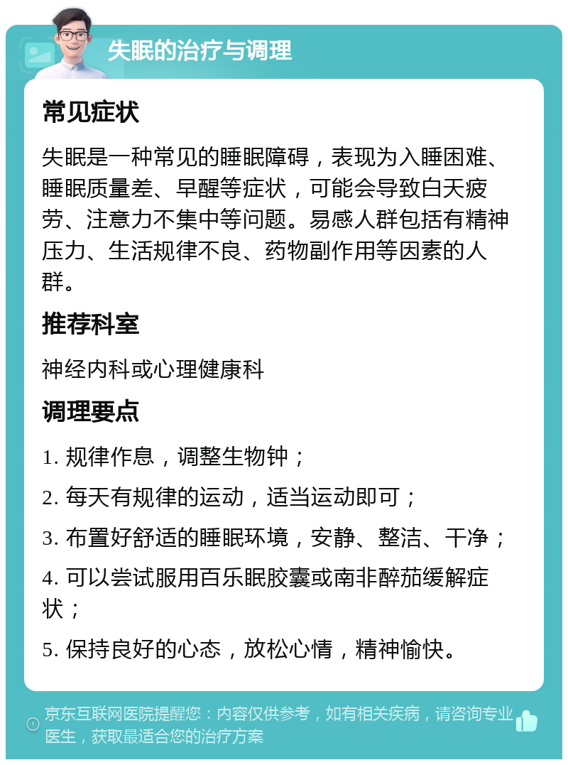 失眠的治疗与调理 常见症状 失眠是一种常见的睡眠障碍，表现为入睡困难、睡眠质量差、早醒等症状，可能会导致白天疲劳、注意力不集中等问题。易感人群包括有精神压力、生活规律不良、药物副作用等因素的人群。 推荐科室 神经内科或心理健康科 调理要点 1. 规律作息，调整生物钟； 2. 每天有规律的运动，适当运动即可； 3. 布置好舒适的睡眠环境，安静、整洁、干净； 4. 可以尝试服用百乐眠胶囊或南非醉茄缓解症状； 5. 保持良好的心态，放松心情，精神愉快。