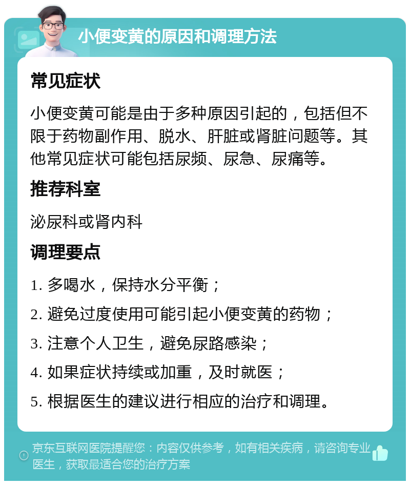 小便变黄的原因和调理方法 常见症状 小便变黄可能是由于多种原因引起的，包括但不限于药物副作用、脱水、肝脏或肾脏问题等。其他常见症状可能包括尿频、尿急、尿痛等。 推荐科室 泌尿科或肾内科 调理要点 1. 多喝水，保持水分平衡； 2. 避免过度使用可能引起小便变黄的药物； 3. 注意个人卫生，避免尿路感染； 4. 如果症状持续或加重，及时就医； 5. 根据医生的建议进行相应的治疗和调理。