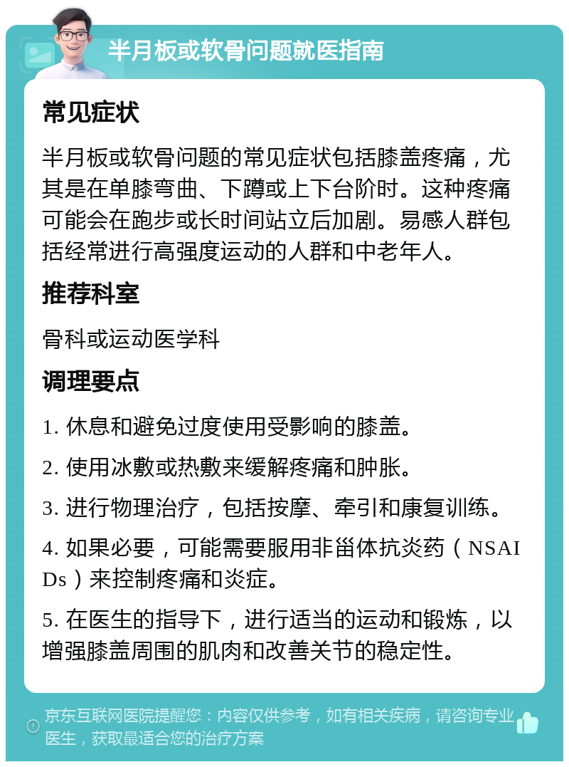 半月板或软骨问题就医指南 常见症状 半月板或软骨问题的常见症状包括膝盖疼痛，尤其是在单膝弯曲、下蹲或上下台阶时。这种疼痛可能会在跑步或长时间站立后加剧。易感人群包括经常进行高强度运动的人群和中老年人。 推荐科室 骨科或运动医学科 调理要点 1. 休息和避免过度使用受影响的膝盖。 2. 使用冰敷或热敷来缓解疼痛和肿胀。 3. 进行物理治疗，包括按摩、牵引和康复训练。 4. 如果必要，可能需要服用非甾体抗炎药（NSAIDs）来控制疼痛和炎症。 5. 在医生的指导下，进行适当的运动和锻炼，以增强膝盖周围的肌肉和改善关节的稳定性。