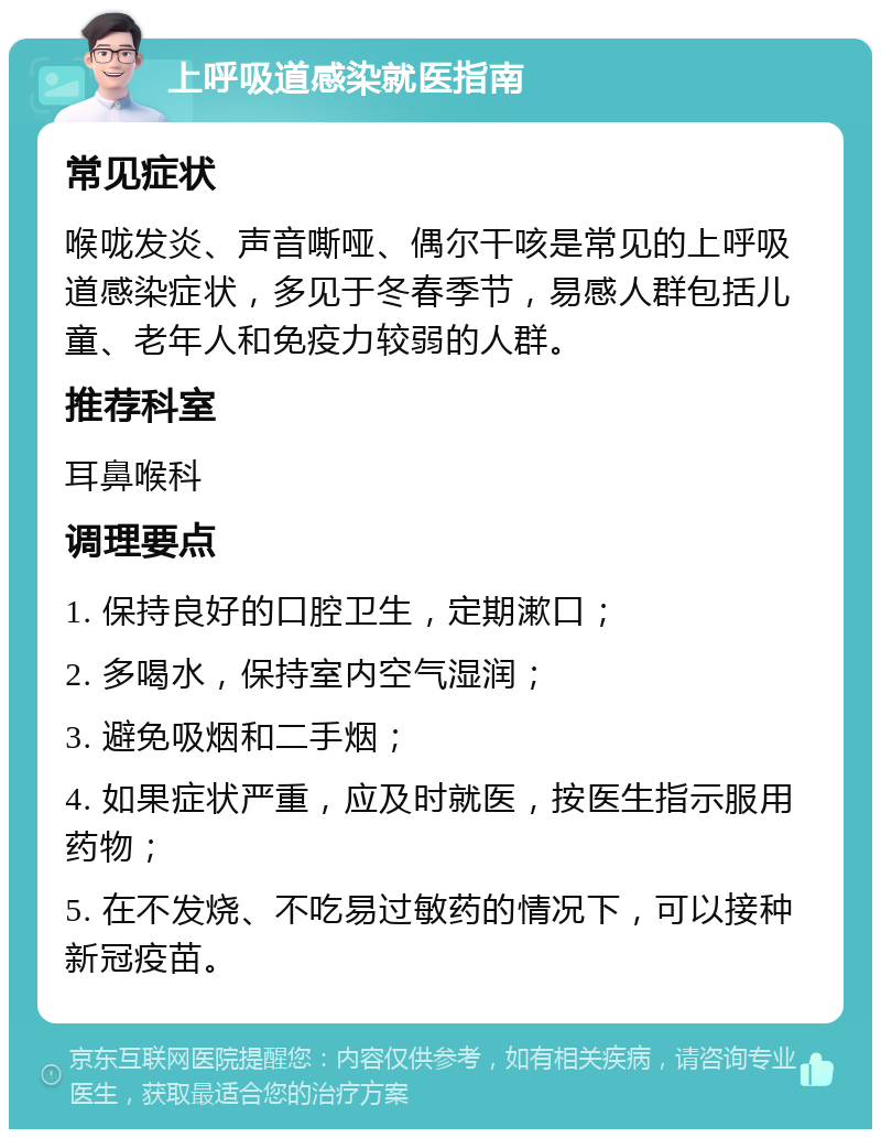 上呼吸道感染就医指南 常见症状 喉咙发炎、声音嘶哑、偶尔干咳是常见的上呼吸道感染症状，多见于冬春季节，易感人群包括儿童、老年人和免疫力较弱的人群。 推荐科室 耳鼻喉科 调理要点 1. 保持良好的口腔卫生，定期漱口； 2. 多喝水，保持室内空气湿润； 3. 避免吸烟和二手烟； 4. 如果症状严重，应及时就医，按医生指示服用药物； 5. 在不发烧、不吃易过敏药的情况下，可以接种新冠疫苗。