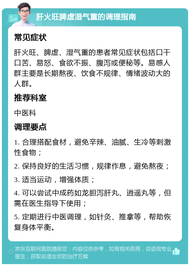 肝火旺脾虚湿气重的调理指南 常见症状 肝火旺、脾虚、湿气重的患者常见症状包括口干口苦、易怒、食欲不振、腹泻或便秘等。易感人群主要是长期熬夜、饮食不规律、情绪波动大的人群。 推荐科室 中医科 调理要点 1. 合理搭配食材，避免辛辣、油腻、生冷等刺激性食物； 2. 保持良好的生活习惯，规律作息，避免熬夜； 3. 适当运动，增强体质； 4. 可以尝试中成药如龙胆泻肝丸、逍遥丸等，但需在医生指导下使用； 5. 定期进行中医调理，如针灸、推拿等，帮助恢复身体平衡。