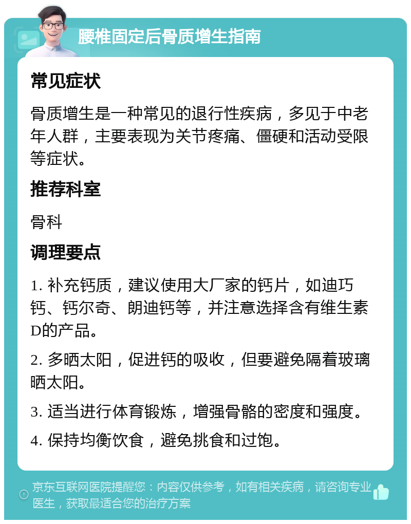 腰椎固定后骨质增生指南 常见症状 骨质增生是一种常见的退行性疾病，多见于中老年人群，主要表现为关节疼痛、僵硬和活动受限等症状。 推荐科室 骨科 调理要点 1. 补充钙质，建议使用大厂家的钙片，如迪巧钙、钙尔奇、朗迪钙等，并注意选择含有维生素D的产品。 2. 多晒太阳，促进钙的吸收，但要避免隔着玻璃晒太阳。 3. 适当进行体育锻炼，增强骨骼的密度和强度。 4. 保持均衡饮食，避免挑食和过饱。