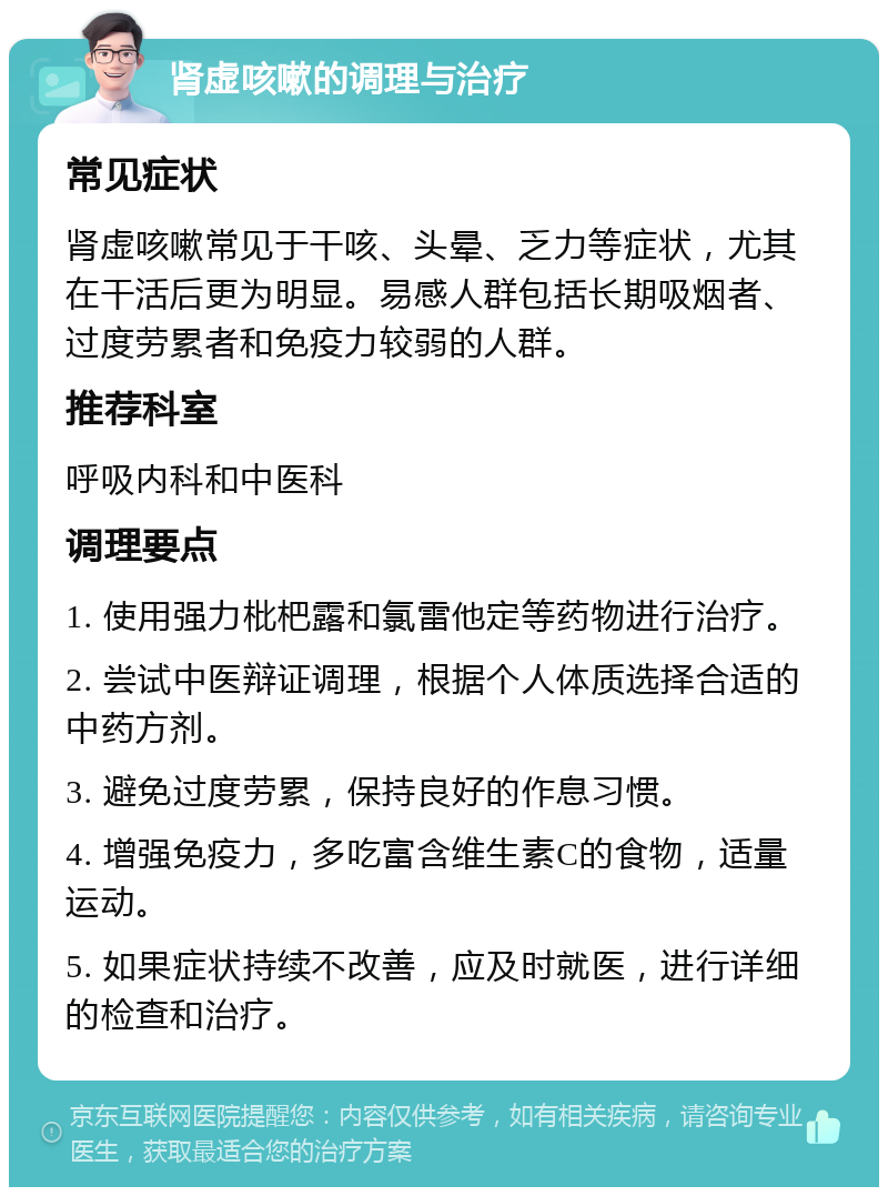 肾虚咳嗽的调理与治疗 常见症状 肾虚咳嗽常见于干咳、头晕、乏力等症状，尤其在干活后更为明显。易感人群包括长期吸烟者、过度劳累者和免疫力较弱的人群。 推荐科室 呼吸内科和中医科 调理要点 1. 使用强力枇杷露和氯雷他定等药物进行治疗。 2. 尝试中医辩证调理，根据个人体质选择合适的中药方剂。 3. 避免过度劳累，保持良好的作息习惯。 4. 增强免疫力，多吃富含维生素C的食物，适量运动。 5. 如果症状持续不改善，应及时就医，进行详细的检查和治疗。