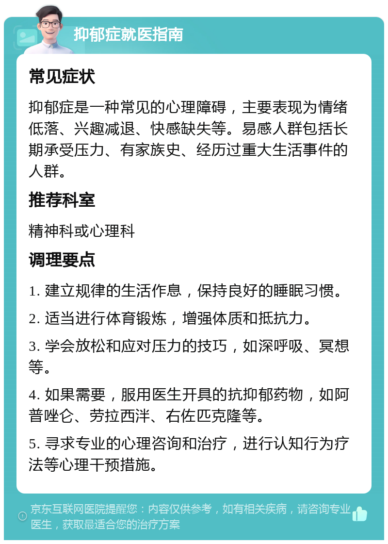 抑郁症就医指南 常见症状 抑郁症是一种常见的心理障碍，主要表现为情绪低落、兴趣减退、快感缺失等。易感人群包括长期承受压力、有家族史、经历过重大生活事件的人群。 推荐科室 精神科或心理科 调理要点 1. 建立规律的生活作息，保持良好的睡眠习惯。 2. 适当进行体育锻炼，增强体质和抵抗力。 3. 学会放松和应对压力的技巧，如深呼吸、冥想等。 4. 如果需要，服用医生开具的抗抑郁药物，如阿普唑仑、劳拉西泮、右佐匹克隆等。 5. 寻求专业的心理咨询和治疗，进行认知行为疗法等心理干预措施。