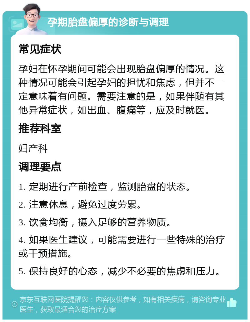 孕期胎盘偏厚的诊断与调理 常见症状 孕妇在怀孕期间可能会出现胎盘偏厚的情况。这种情况可能会引起孕妇的担忧和焦虑，但并不一定意味着有问题。需要注意的是，如果伴随有其他异常症状，如出血、腹痛等，应及时就医。 推荐科室 妇产科 调理要点 1. 定期进行产前检查，监测胎盘的状态。 2. 注意休息，避免过度劳累。 3. 饮食均衡，摄入足够的营养物质。 4. 如果医生建议，可能需要进行一些特殊的治疗或干预措施。 5. 保持良好的心态，减少不必要的焦虑和压力。