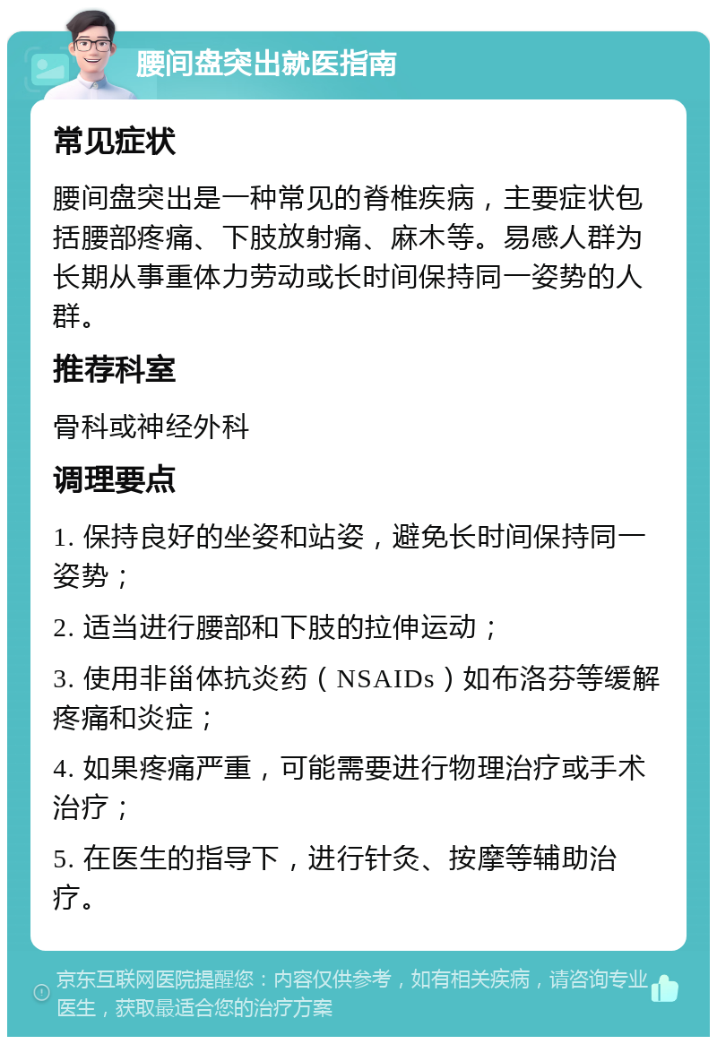 腰间盘突出就医指南 常见症状 腰间盘突出是一种常见的脊椎疾病，主要症状包括腰部疼痛、下肢放射痛、麻木等。易感人群为长期从事重体力劳动或长时间保持同一姿势的人群。 推荐科室 骨科或神经外科 调理要点 1. 保持良好的坐姿和站姿，避免长时间保持同一姿势； 2. 适当进行腰部和下肢的拉伸运动； 3. 使用非甾体抗炎药（NSAIDs）如布洛芬等缓解疼痛和炎症； 4. 如果疼痛严重，可能需要进行物理治疗或手术治疗； 5. 在医生的指导下，进行针灸、按摩等辅助治疗。