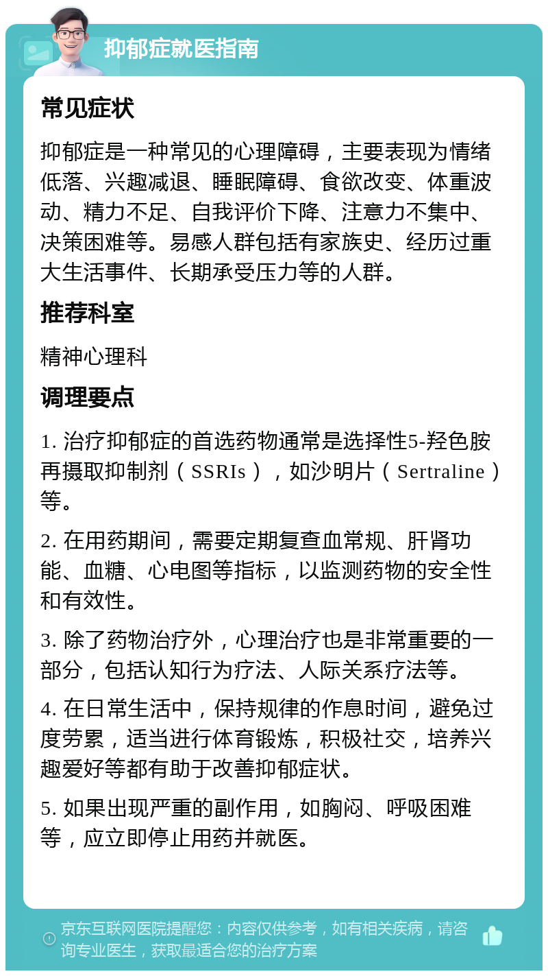 抑郁症就医指南 常见症状 抑郁症是一种常见的心理障碍，主要表现为情绪低落、兴趣减退、睡眠障碍、食欲改变、体重波动、精力不足、自我评价下降、注意力不集中、决策困难等。易感人群包括有家族史、经历过重大生活事件、长期承受压力等的人群。 推荐科室 精神心理科 调理要点 1. 治疗抑郁症的首选药物通常是选择性5-羟色胺再摄取抑制剂（SSRIs），如沙明片（Sertraline）等。 2. 在用药期间，需要定期复查血常规、肝肾功能、血糖、心电图等指标，以监测药物的安全性和有效性。 3. 除了药物治疗外，心理治疗也是非常重要的一部分，包括认知行为疗法、人际关系疗法等。 4. 在日常生活中，保持规律的作息时间，避免过度劳累，适当进行体育锻炼，积极社交，培养兴趣爱好等都有助于改善抑郁症状。 5. 如果出现严重的副作用，如胸闷、呼吸困难等，应立即停止用药并就医。