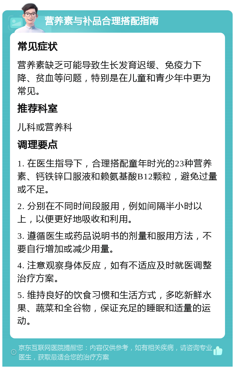 营养素与补品合理搭配指南 常见症状 营养素缺乏可能导致生长发育迟缓、免疫力下降、贫血等问题，特别是在儿童和青少年中更为常见。 推荐科室 儿科或营养科 调理要点 1. 在医生指导下，合理搭配童年时光的23种营养素、钙铁锌口服液和赖氨基酸B12颗粒，避免过量或不足。 2. 分别在不同时间段服用，例如间隔半小时以上，以便更好地吸收和利用。 3. 遵循医生或药品说明书的剂量和服用方法，不要自行增加或减少用量。 4. 注意观察身体反应，如有不适应及时就医调整治疗方案。 5. 维持良好的饮食习惯和生活方式，多吃新鲜水果、蔬菜和全谷物，保证充足的睡眠和适量的运动。