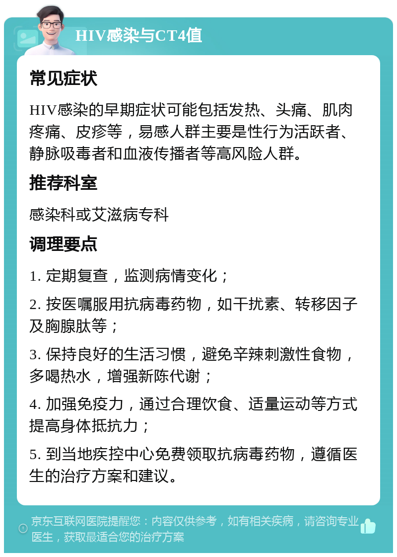 HIV感染与CT4值 常见症状 HIV感染的早期症状可能包括发热、头痛、肌肉疼痛、皮疹等，易感人群主要是性行为活跃者、静脉吸毒者和血液传播者等高风险人群。 推荐科室 感染科或艾滋病专科 调理要点 1. 定期复查，监测病情变化； 2. 按医嘱服用抗病毒药物，如干扰素、转移因子及胸腺肽等； 3. 保持良好的生活习惯，避免辛辣刺激性食物，多喝热水，增强新陈代谢； 4. 加强免疫力，通过合理饮食、适量运动等方式提高身体抵抗力； 5. 到当地疾控中心免费领取抗病毒药物，遵循医生的治疗方案和建议。