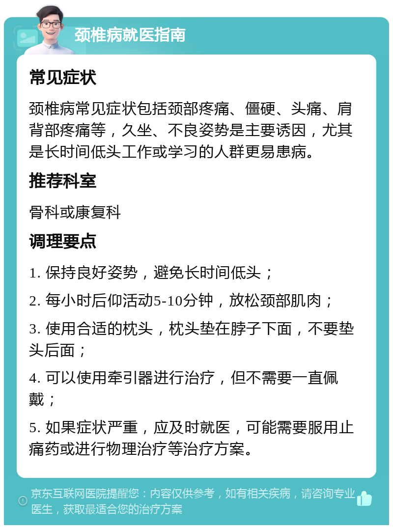 颈椎病就医指南 常见症状 颈椎病常见症状包括颈部疼痛、僵硬、头痛、肩背部疼痛等，久坐、不良姿势是主要诱因，尤其是长时间低头工作或学习的人群更易患病。 推荐科室 骨科或康复科 调理要点 1. 保持良好姿势，避免长时间低头； 2. 每小时后仰活动5-10分钟，放松颈部肌肉； 3. 使用合适的枕头，枕头垫在脖子下面，不要垫头后面； 4. 可以使用牵引器进行治疗，但不需要一直佩戴； 5. 如果症状严重，应及时就医，可能需要服用止痛药或进行物理治疗等治疗方案。