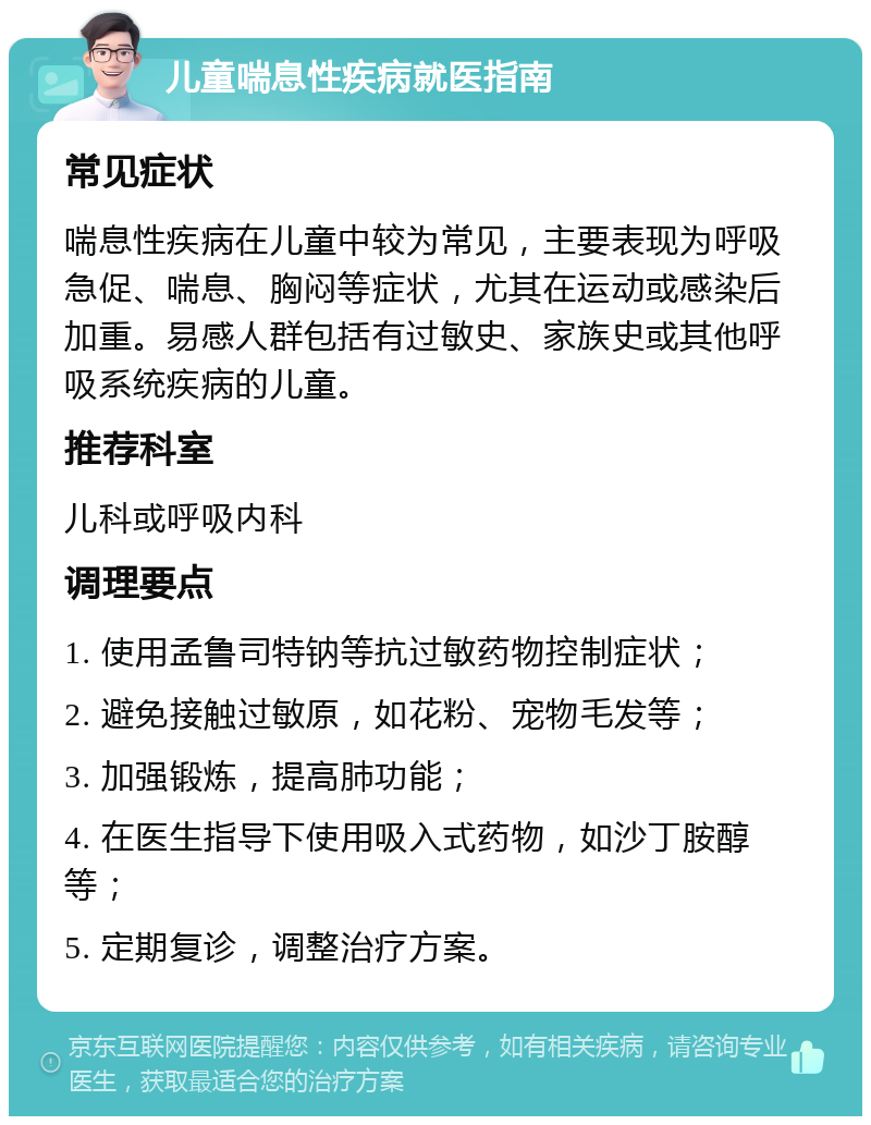 儿童喘息性疾病就医指南 常见症状 喘息性疾病在儿童中较为常见，主要表现为呼吸急促、喘息、胸闷等症状，尤其在运动或感染后加重。易感人群包括有过敏史、家族史或其他呼吸系统疾病的儿童。 推荐科室 儿科或呼吸内科 调理要点 1. 使用孟鲁司特钠等抗过敏药物控制症状； 2. 避免接触过敏原，如花粉、宠物毛发等； 3. 加强锻炼，提高肺功能； 4. 在医生指导下使用吸入式药物，如沙丁胺醇等； 5. 定期复诊，调整治疗方案。