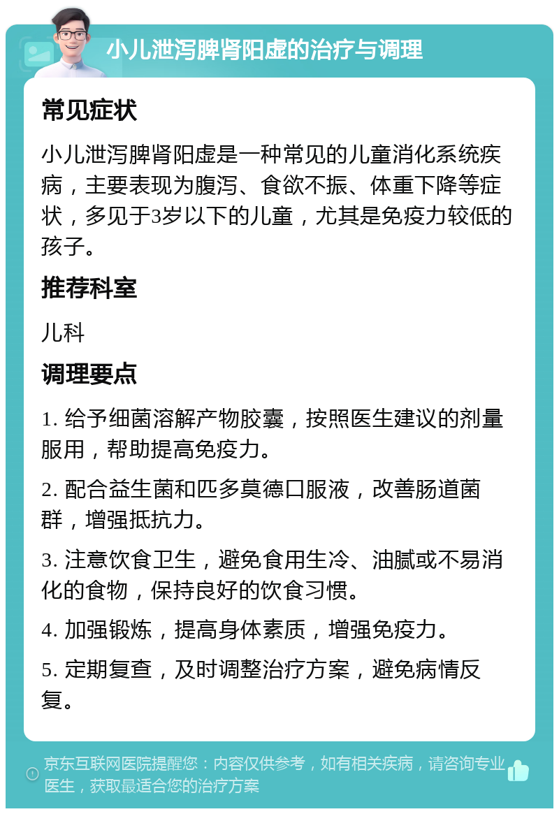 小儿泄泻脾肾阳虚的治疗与调理 常见症状 小儿泄泻脾肾阳虚是一种常见的儿童消化系统疾病，主要表现为腹泻、食欲不振、体重下降等症状，多见于3岁以下的儿童，尤其是免疫力较低的孩子。 推荐科室 儿科 调理要点 1. 给予细菌溶解产物胶囊，按照医生建议的剂量服用，帮助提高免疫力。 2. 配合益生菌和匹多莫德口服液，改善肠道菌群，增强抵抗力。 3. 注意饮食卫生，避免食用生冷、油腻或不易消化的食物，保持良好的饮食习惯。 4. 加强锻炼，提高身体素质，增强免疫力。 5. 定期复查，及时调整治疗方案，避免病情反复。