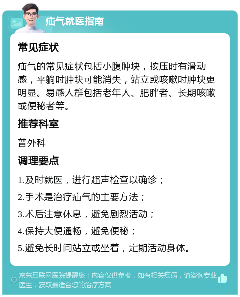 疝气就医指南 常见症状 疝气的常见症状包括小腹肿块，按压时有滑动感，平躺时肿块可能消失，站立或咳嗽时肿块更明显。易感人群包括老年人、肥胖者、长期咳嗽或便秘者等。 推荐科室 普外科 调理要点 1.及时就医，进行超声检查以确诊； 2.手术是治疗疝气的主要方法； 3.术后注意休息，避免剧烈活动； 4.保持大便通畅，避免便秘； 5.避免长时间站立或坐着，定期活动身体。