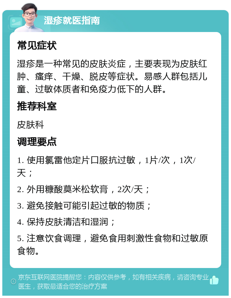 湿疹就医指南 常见症状 湿疹是一种常见的皮肤炎症，主要表现为皮肤红肿、瘙痒、干燥、脱皮等症状。易感人群包括儿童、过敏体质者和免疫力低下的人群。 推荐科室 皮肤科 调理要点 1. 使用氯雷他定片口服抗过敏，1片/次，1次/天； 2. 外用糠酸莫米松软膏，2次/天； 3. 避免接触可能引起过敏的物质； 4. 保持皮肤清洁和湿润； 5. 注意饮食调理，避免食用刺激性食物和过敏原食物。