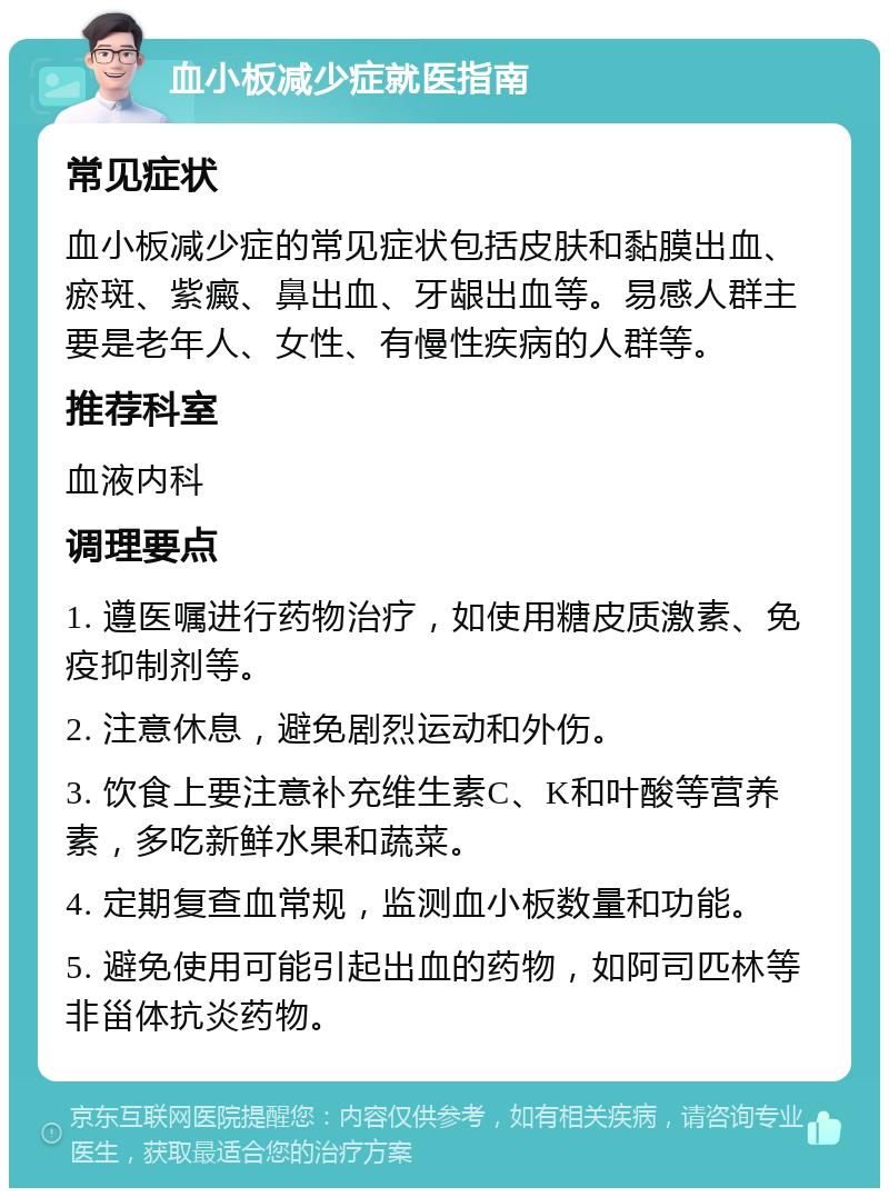 血小板减少症就医指南 常见症状 血小板减少症的常见症状包括皮肤和黏膜出血、瘀斑、紫癜、鼻出血、牙龈出血等。易感人群主要是老年人、女性、有慢性疾病的人群等。 推荐科室 血液内科 调理要点 1. 遵医嘱进行药物治疗，如使用糖皮质激素、免疫抑制剂等。 2. 注意休息，避免剧烈运动和外伤。 3. 饮食上要注意补充维生素C、K和叶酸等营养素，多吃新鲜水果和蔬菜。 4. 定期复查血常规，监测血小板数量和功能。 5. 避免使用可能引起出血的药物，如阿司匹林等非甾体抗炎药物。