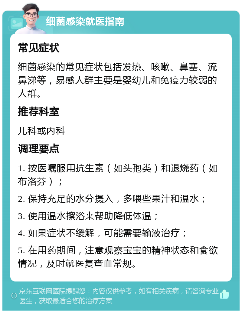 细菌感染就医指南 常见症状 细菌感染的常见症状包括发热、咳嗽、鼻塞、流鼻涕等，易感人群主要是婴幼儿和免疫力较弱的人群。 推荐科室 儿科或内科 调理要点 1. 按医嘱服用抗生素（如头孢类）和退烧药（如布洛芬）； 2. 保持充足的水分摄入，多喂些果汁和温水； 3. 使用温水擦浴来帮助降低体温； 4. 如果症状不缓解，可能需要输液治疗； 5. 在用药期间，注意观察宝宝的精神状态和食欲情况，及时就医复查血常规。