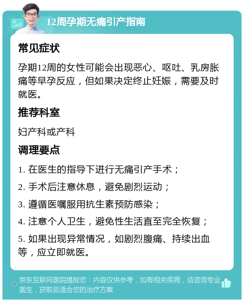 12周孕期无痛引产指南 常见症状 孕期12周的女性可能会出现恶心、呕吐、乳房胀痛等早孕反应，但如果决定终止妊娠，需要及时就医。 推荐科室 妇产科或产科 调理要点 1. 在医生的指导下进行无痛引产手术； 2. 手术后注意休息，避免剧烈运动； 3. 遵循医嘱服用抗生素预防感染； 4. 注意个人卫生，避免性生活直至完全恢复； 5. 如果出现异常情况，如剧烈腹痛、持续出血等，应立即就医。