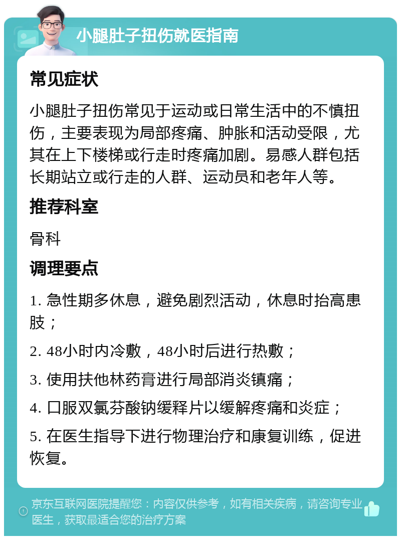 小腿肚子扭伤就医指南 常见症状 小腿肚子扭伤常见于运动或日常生活中的不慎扭伤，主要表现为局部疼痛、肿胀和活动受限，尤其在上下楼梯或行走时疼痛加剧。易感人群包括长期站立或行走的人群、运动员和老年人等。 推荐科室 骨科 调理要点 1. 急性期多休息，避免剧烈活动，休息时抬高患肢； 2. 48小时内冷敷，48小时后进行热敷； 3. 使用扶他林药膏进行局部消炎镇痛； 4. 口服双氯芬酸钠缓释片以缓解疼痛和炎症； 5. 在医生指导下进行物理治疗和康复训练，促进恢复。