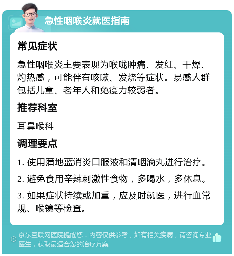 急性咽喉炎就医指南 常见症状 急性咽喉炎主要表现为喉咙肿痛、发红、干燥、灼热感，可能伴有咳嗽、发烧等症状。易感人群包括儿童、老年人和免疫力较弱者。 推荐科室 耳鼻喉科 调理要点 1. 使用蒲地蓝消炎口服液和清咽滴丸进行治疗。 2. 避免食用辛辣刺激性食物，多喝水，多休息。 3. 如果症状持续或加重，应及时就医，进行血常规、喉镜等检查。