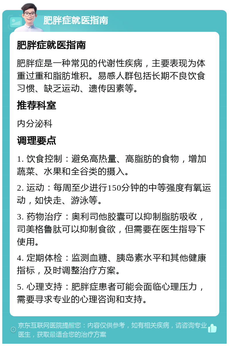 肥胖症就医指南 肥胖症就医指南 肥胖症是一种常见的代谢性疾病，主要表现为体重过重和脂肪堆积。易感人群包括长期不良饮食习惯、缺乏运动、遗传因素等。 推荐科室 内分泌科 调理要点 1. 饮食控制：避免高热量、高脂肪的食物，增加蔬菜、水果和全谷类的摄入。 2. 运动：每周至少进行150分钟的中等强度有氧运动，如快走、游泳等。 3. 药物治疗：奥利司他胶囊可以抑制脂肪吸收，司美格鲁肽可以抑制食欲，但需要在医生指导下使用。 4. 定期体检：监测血糖、胰岛素水平和其他健康指标，及时调整治疗方案。 5. 心理支持：肥胖症患者可能会面临心理压力，需要寻求专业的心理咨询和支持。