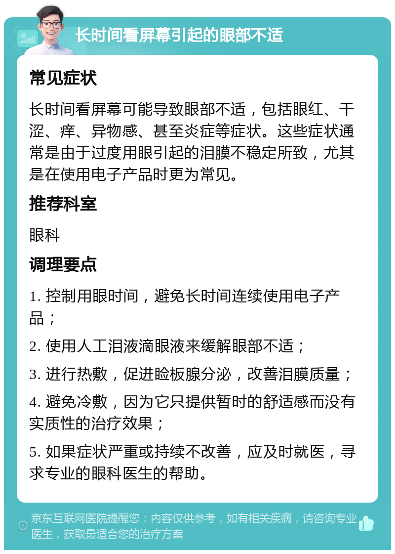 长时间看屏幕引起的眼部不适 常见症状 长时间看屏幕可能导致眼部不适，包括眼红、干涩、痒、异物感、甚至炎症等症状。这些症状通常是由于过度用眼引起的泪膜不稳定所致，尤其是在使用电子产品时更为常见。 推荐科室 眼科 调理要点 1. 控制用眼时间，避免长时间连续使用电子产品； 2. 使用人工泪液滴眼液来缓解眼部不适； 3. 进行热敷，促进睑板腺分泌，改善泪膜质量； 4. 避免冷敷，因为它只提供暂时的舒适感而没有实质性的治疗效果； 5. 如果症状严重或持续不改善，应及时就医，寻求专业的眼科医生的帮助。