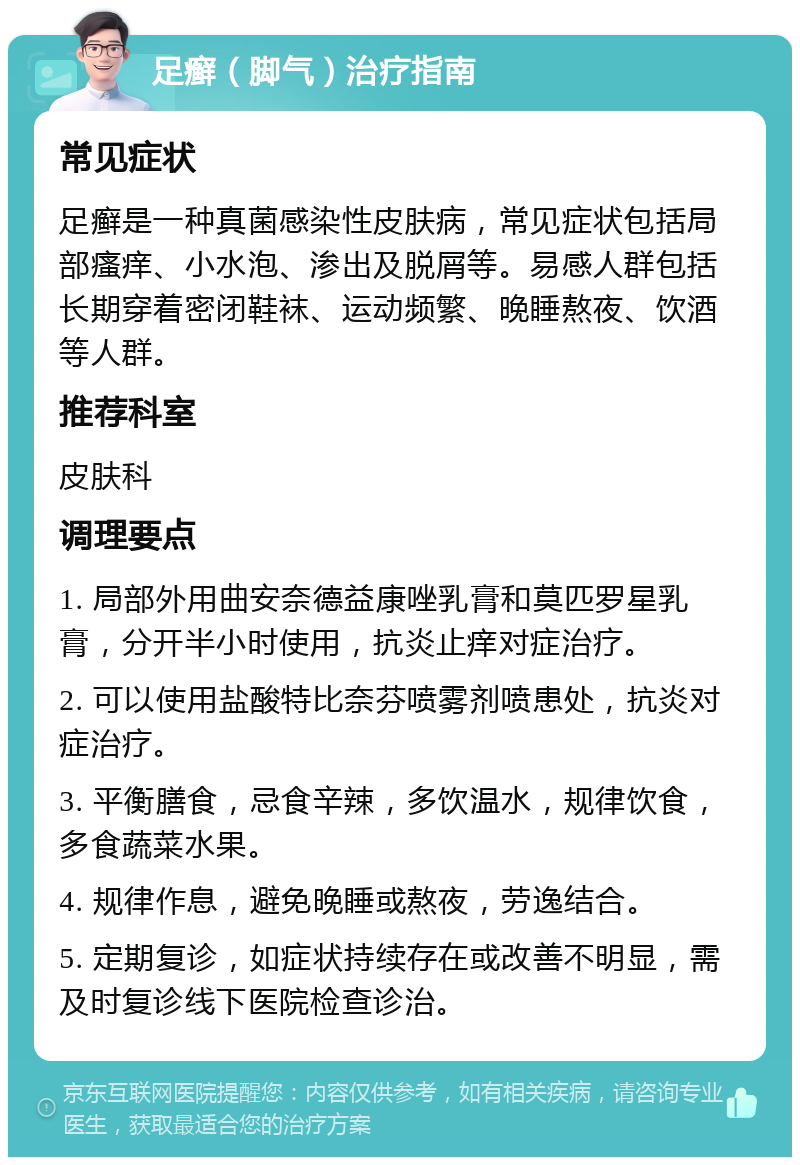 足癣（脚气）治疗指南 常见症状 足癣是一种真菌感染性皮肤病，常见症状包括局部瘙痒、小水泡、渗出及脱屑等。易感人群包括长期穿着密闭鞋袜、运动频繁、晚睡熬夜、饮酒等人群。 推荐科室 皮肤科 调理要点 1. 局部外用曲安奈德益康唑乳膏和莫匹罗星乳膏，分开半小时使用，抗炎止痒对症治疗。 2. 可以使用盐酸特比奈芬喷雾剂喷患处，抗炎对症治疗。 3. 平衡膳食，忌食辛辣，多饮温水，规律饮食，多食蔬菜水果。 4. 规律作息，避免晚睡或熬夜，劳逸结合。 5. 定期复诊，如症状持续存在或改善不明显，需及时复诊线下医院检查诊治。