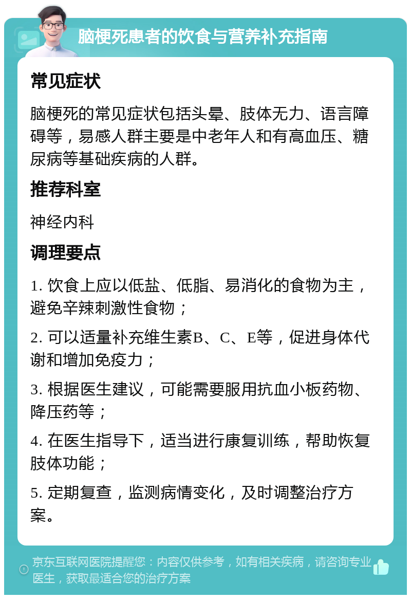 脑梗死患者的饮食与营养补充指南 常见症状 脑梗死的常见症状包括头晕、肢体无力、语言障碍等，易感人群主要是中老年人和有高血压、糖尿病等基础疾病的人群。 推荐科室 神经内科 调理要点 1. 饮食上应以低盐、低脂、易消化的食物为主，避免辛辣刺激性食物； 2. 可以适量补充维生素B、C、E等，促进身体代谢和增加免疫力； 3. 根据医生建议，可能需要服用抗血小板药物、降压药等； 4. 在医生指导下，适当进行康复训练，帮助恢复肢体功能； 5. 定期复查，监测病情变化，及时调整治疗方案。