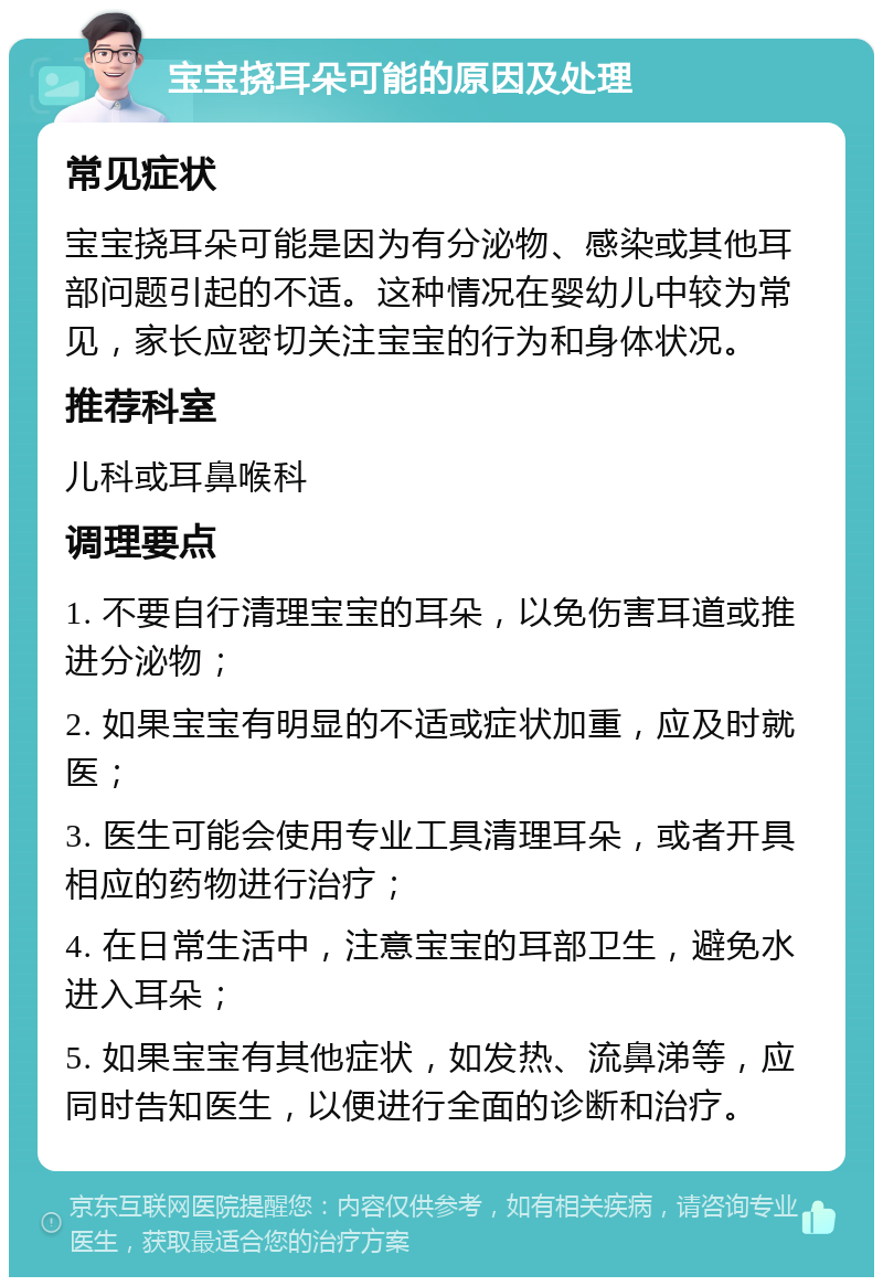 宝宝挠耳朵可能的原因及处理 常见症状 宝宝挠耳朵可能是因为有分泌物、感染或其他耳部问题引起的不适。这种情况在婴幼儿中较为常见，家长应密切关注宝宝的行为和身体状况。 推荐科室 儿科或耳鼻喉科 调理要点 1. 不要自行清理宝宝的耳朵，以免伤害耳道或推进分泌物； 2. 如果宝宝有明显的不适或症状加重，应及时就医； 3. 医生可能会使用专业工具清理耳朵，或者开具相应的药物进行治疗； 4. 在日常生活中，注意宝宝的耳部卫生，避免水进入耳朵； 5. 如果宝宝有其他症状，如发热、流鼻涕等，应同时告知医生，以便进行全面的诊断和治疗。