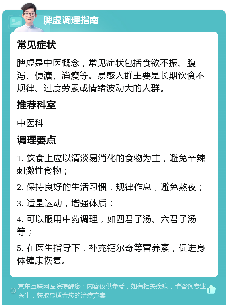 脾虚调理指南 常见症状 脾虚是中医概念，常见症状包括食欲不振、腹泻、便溏、消瘦等。易感人群主要是长期饮食不规律、过度劳累或情绪波动大的人群。 推荐科室 中医科 调理要点 1. 饮食上应以清淡易消化的食物为主，避免辛辣刺激性食物； 2. 保持良好的生活习惯，规律作息，避免熬夜； 3. 适量运动，增强体质； 4. 可以服用中药调理，如四君子汤、六君子汤等； 5. 在医生指导下，补充钙尔奇等营养素，促进身体健康恢复。