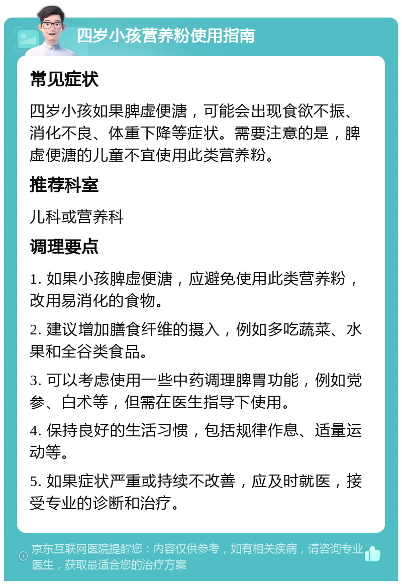 四岁小孩营养粉使用指南 常见症状 四岁小孩如果脾虚便溏，可能会出现食欲不振、消化不良、体重下降等症状。需要注意的是，脾虚便溏的儿童不宜使用此类营养粉。 推荐科室 儿科或营养科 调理要点 1. 如果小孩脾虚便溏，应避免使用此类营养粉，改用易消化的食物。 2. 建议增加膳食纤维的摄入，例如多吃蔬菜、水果和全谷类食品。 3. 可以考虑使用一些中药调理脾胃功能，例如党参、白术等，但需在医生指导下使用。 4. 保持良好的生活习惯，包括规律作息、适量运动等。 5. 如果症状严重或持续不改善，应及时就医，接受专业的诊断和治疗。