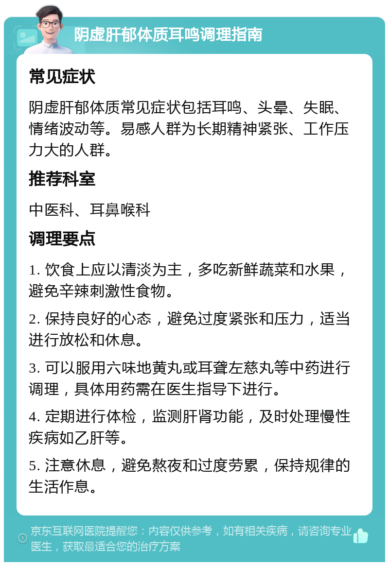 阴虚肝郁体质耳鸣调理指南 常见症状 阴虚肝郁体质常见症状包括耳鸣、头晕、失眠、情绪波动等。易感人群为长期精神紧张、工作压力大的人群。 推荐科室 中医科、耳鼻喉科 调理要点 1. 饮食上应以清淡为主，多吃新鲜蔬菜和水果，避免辛辣刺激性食物。 2. 保持良好的心态，避免过度紧张和压力，适当进行放松和休息。 3. 可以服用六味地黄丸或耳聋左慈丸等中药进行调理，具体用药需在医生指导下进行。 4. 定期进行体检，监测肝肾功能，及时处理慢性疾病如乙肝等。 5. 注意休息，避免熬夜和过度劳累，保持规律的生活作息。