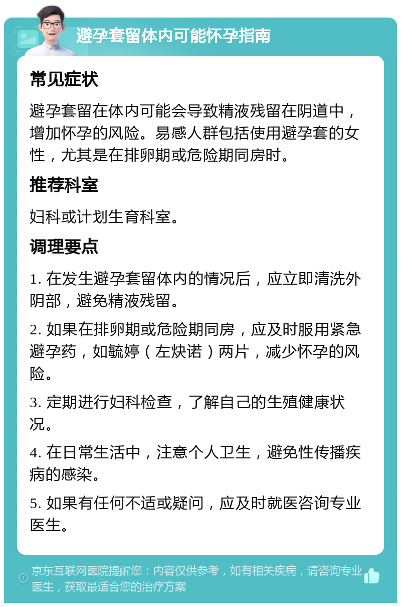 避孕套留体内可能怀孕指南 常见症状 避孕套留在体内可能会导致精液残留在阴道中，增加怀孕的风险。易感人群包括使用避孕套的女性，尤其是在排卵期或危险期同房时。 推荐科室 妇科或计划生育科室。 调理要点 1. 在发生避孕套留体内的情况后，应立即清洗外阴部，避免精液残留。 2. 如果在排卵期或危险期同房，应及时服用紧急避孕药，如毓婷（左炔诺）两片，减少怀孕的风险。 3. 定期进行妇科检查，了解自己的生殖健康状况。 4. 在日常生活中，注意个人卫生，避免性传播疾病的感染。 5. 如果有任何不适或疑问，应及时就医咨询专业医生。