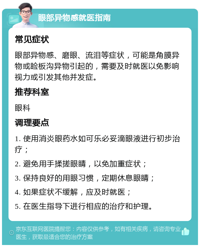 眼部异物感就医指南 常见症状 眼部异物感、磨眼、流泪等症状，可能是角膜异物或睑板沟异物引起的，需要及时就医以免影响视力或引发其他并发症。 推荐科室 眼科 调理要点 1. 使用消炎眼药水如可乐必妥滴眼液进行初步治疗； 2. 避免用手揉搓眼睛，以免加重症状； 3. 保持良好的用眼习惯，定期休息眼睛； 4. 如果症状不缓解，应及时就医； 5. 在医生指导下进行相应的治疗和护理。