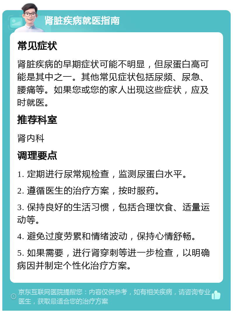 肾脏疾病就医指南 常见症状 肾脏疾病的早期症状可能不明显，但尿蛋白高可能是其中之一。其他常见症状包括尿频、尿急、腰痛等。如果您或您的家人出现这些症状，应及时就医。 推荐科室 肾内科 调理要点 1. 定期进行尿常规检查，监测尿蛋白水平。 2. 遵循医生的治疗方案，按时服药。 3. 保持良好的生活习惯，包括合理饮食、适量运动等。 4. 避免过度劳累和情绪波动，保持心情舒畅。 5. 如果需要，进行肾穿刺等进一步检查，以明确病因并制定个性化治疗方案。