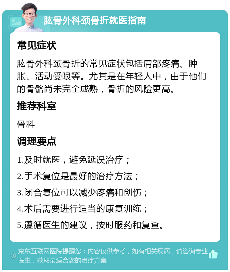 肱骨外科颈骨折就医指南 常见症状 肱骨外科颈骨折的常见症状包括肩部疼痛、肿胀、活动受限等。尤其是在年轻人中，由于他们的骨骼尚未完全成熟，骨折的风险更高。 推荐科室 骨科 调理要点 1.及时就医，避免延误治疗； 2.手术复位是最好的治疗方法； 3.闭合复位可以减少疼痛和创伤； 4.术后需要进行适当的康复训练； 5.遵循医生的建议，按时服药和复查。