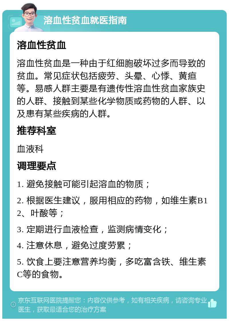 溶血性贫血就医指南 溶血性贫血 溶血性贫血是一种由于红细胞破坏过多而导致的贫血。常见症状包括疲劳、头晕、心悸、黄疸等。易感人群主要是有遗传性溶血性贫血家族史的人群、接触到某些化学物质或药物的人群、以及患有某些疾病的人群。 推荐科室 血液科 调理要点 1. 避免接触可能引起溶血的物质； 2. 根据医生建议，服用相应的药物，如维生素B12、叶酸等； 3. 定期进行血液检查，监测病情变化； 4. 注意休息，避免过度劳累； 5. 饮食上要注意营养均衡，多吃富含铁、维生素C等的食物。