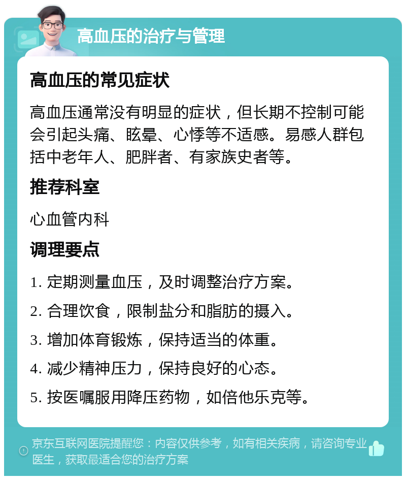 高血压的治疗与管理 高血压的常见症状 高血压通常没有明显的症状，但长期不控制可能会引起头痛、眩晕、心悸等不适感。易感人群包括中老年人、肥胖者、有家族史者等。 推荐科室 心血管内科 调理要点 1. 定期测量血压，及时调整治疗方案。 2. 合理饮食，限制盐分和脂肪的摄入。 3. 增加体育锻炼，保持适当的体重。 4. 减少精神压力，保持良好的心态。 5. 按医嘱服用降压药物，如倍他乐克等。