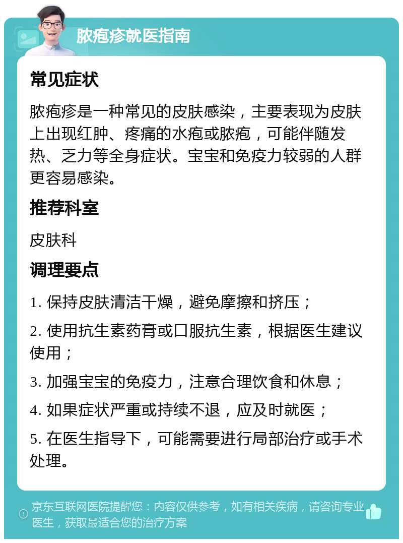 脓疱疹就医指南 常见症状 脓疱疹是一种常见的皮肤感染，主要表现为皮肤上出现红肿、疼痛的水疱或脓疱，可能伴随发热、乏力等全身症状。宝宝和免疫力较弱的人群更容易感染。 推荐科室 皮肤科 调理要点 1. 保持皮肤清洁干燥，避免摩擦和挤压； 2. 使用抗生素药膏或口服抗生素，根据医生建议使用； 3. 加强宝宝的免疫力，注意合理饮食和休息； 4. 如果症状严重或持续不退，应及时就医； 5. 在医生指导下，可能需要进行局部治疗或手术处理。