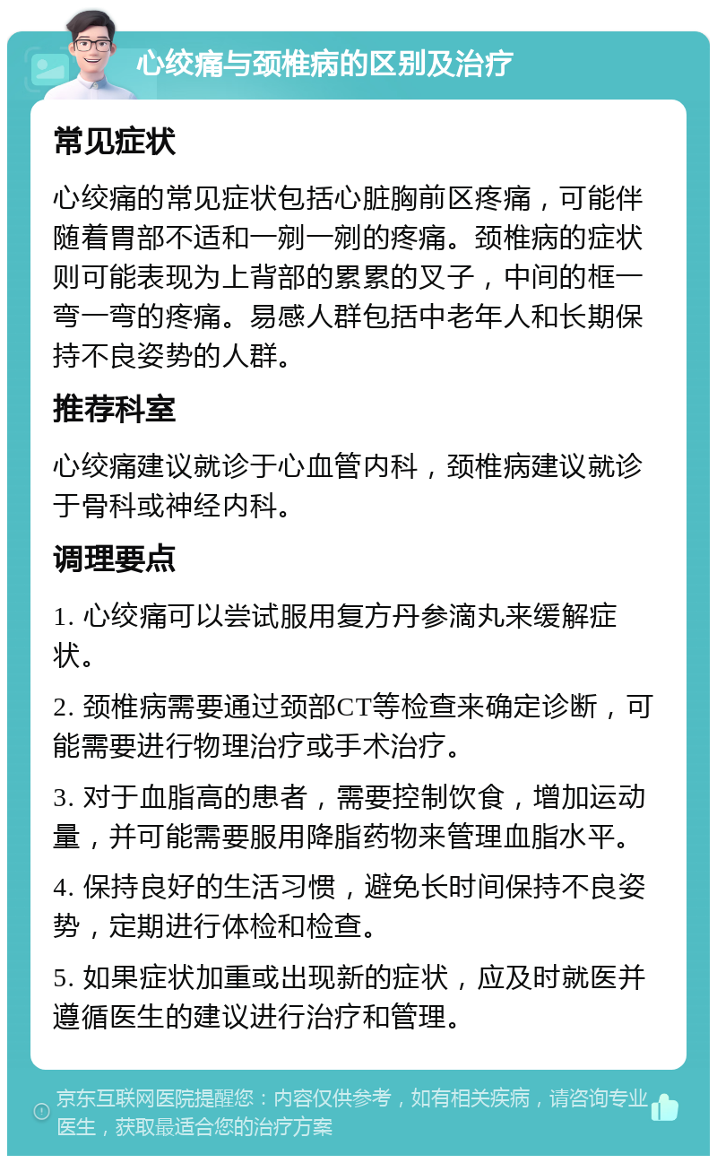 心绞痛与颈椎病的区别及治疗 常见症状 心绞痛的常见症状包括心脏胸前区疼痛，可能伴随着胃部不适和一剜一剜的疼痛。颈椎病的症状则可能表现为上背部的累累的叉子，中间的框一弯一弯的疼痛。易感人群包括中老年人和长期保持不良姿势的人群。 推荐科室 心绞痛建议就诊于心血管内科，颈椎病建议就诊于骨科或神经内科。 调理要点 1. 心绞痛可以尝试服用复方丹参滴丸来缓解症状。 2. 颈椎病需要通过颈部CT等检查来确定诊断，可能需要进行物理治疗或手术治疗。 3. 对于血脂高的患者，需要控制饮食，增加运动量，并可能需要服用降脂药物来管理血脂水平。 4. 保持良好的生活习惯，避免长时间保持不良姿势，定期进行体检和检查。 5. 如果症状加重或出现新的症状，应及时就医并遵循医生的建议进行治疗和管理。