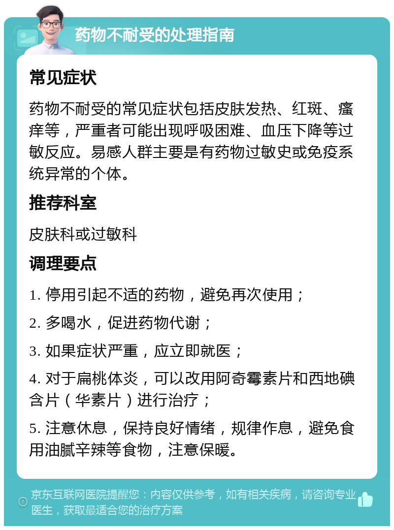 药物不耐受的处理指南 常见症状 药物不耐受的常见症状包括皮肤发热、红斑、瘙痒等，严重者可能出现呼吸困难、血压下降等过敏反应。易感人群主要是有药物过敏史或免疫系统异常的个体。 推荐科室 皮肤科或过敏科 调理要点 1. 停用引起不适的药物，避免再次使用； 2. 多喝水，促进药物代谢； 3. 如果症状严重，应立即就医； 4. 对于扁桃体炎，可以改用阿奇霉素片和西地碘含片（华素片）进行治疗； 5. 注意休息，保持良好情绪，规律作息，避免食用油腻辛辣等食物，注意保暖。